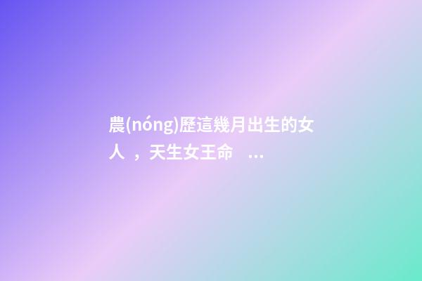 農(nóng)歷這幾月出生的女人，天生女王命，誰娶誰發(fā)財
